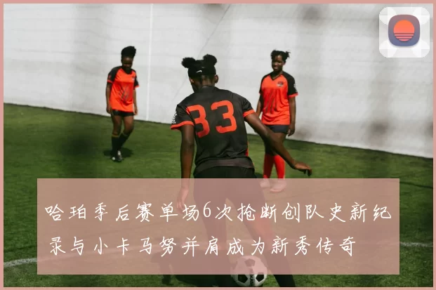 哈珀季后赛单场6次抢断创队史新纪录与小卡马努并肩成为新秀传奇