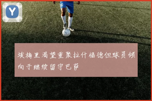 埃梅里渴望重聚拉什福德但球员倾向于继续留守巴萨
