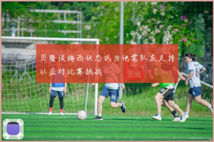 贝隆谈梅西状态认为他需队友支持以应对比赛挑战