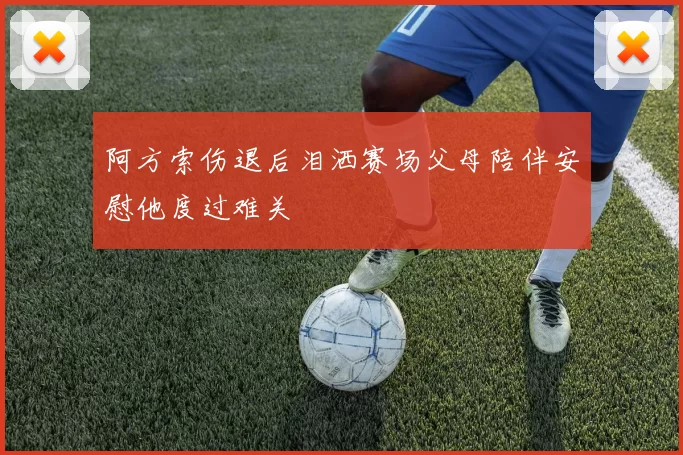 阿方索伤退后泪洒赛场父母陪伴安慰他度过难关