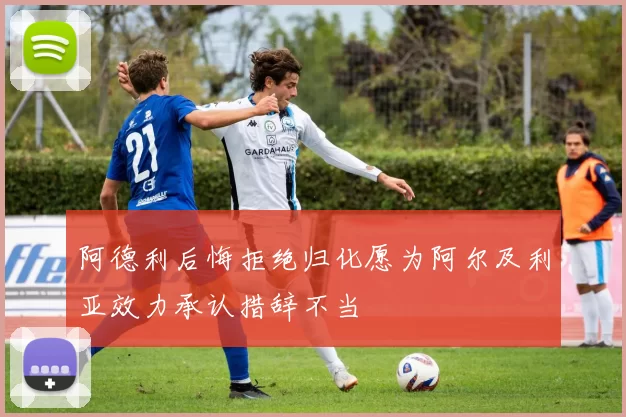 阿德利后悔拒绝归化愿为阿尔及利亚效力承认措辞不当