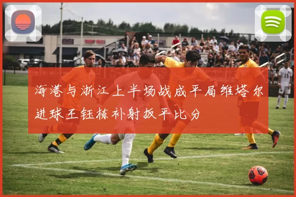 海港与浙江上半场战成平局维塔尔进球王钰栋补射扳平比分