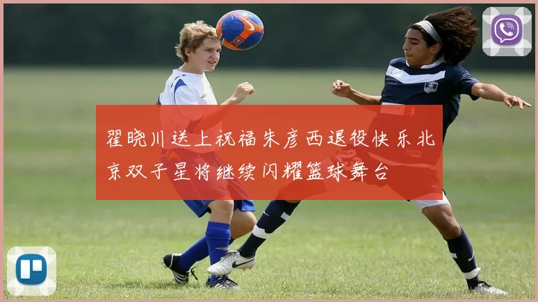 翟晓川送上祝福朱彦西退役快乐北京双子星将继续闪耀篮球舞台