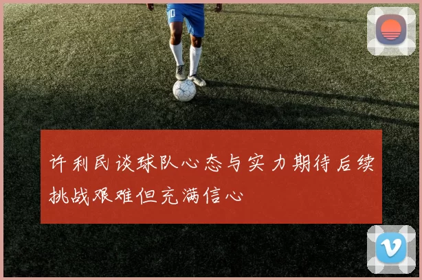 许利民谈球队心态与实力期待后续挑战艰难但充满信心