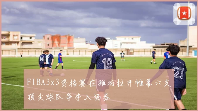 FIBA3x3资格赛在潍坊拉开帷幕六支顶尖球队争夺入场券