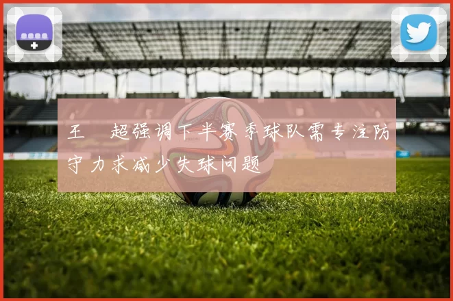 王燊超强调下半赛季球队需专注防守力求减少失球问题