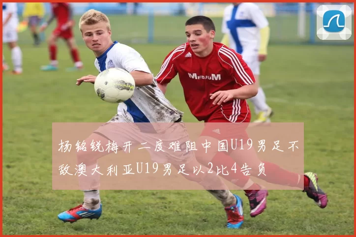 杨铭锐梅开二度难阻中国U19男足不敌澳大利亚U19男足以2比4告负