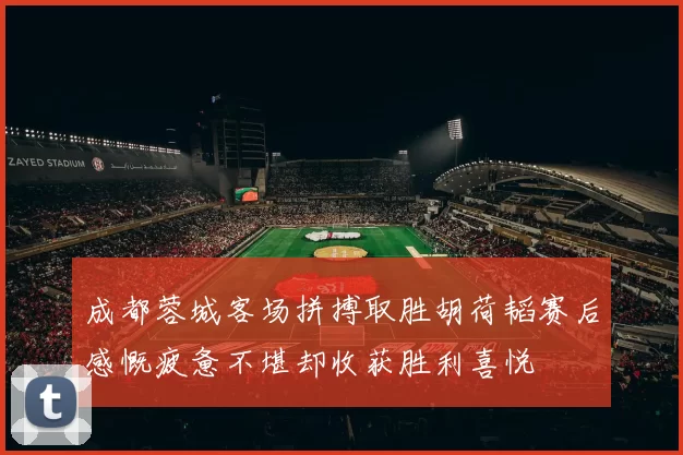 成都蓉城客场拼搏取胜胡荷韬赛后感慨疲惫不堪却收获胜利喜悦