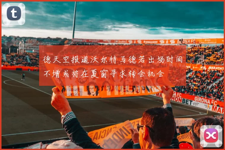 德天空报道沃尔特马德若出场时间不增或将在夏窗寻求转会机会