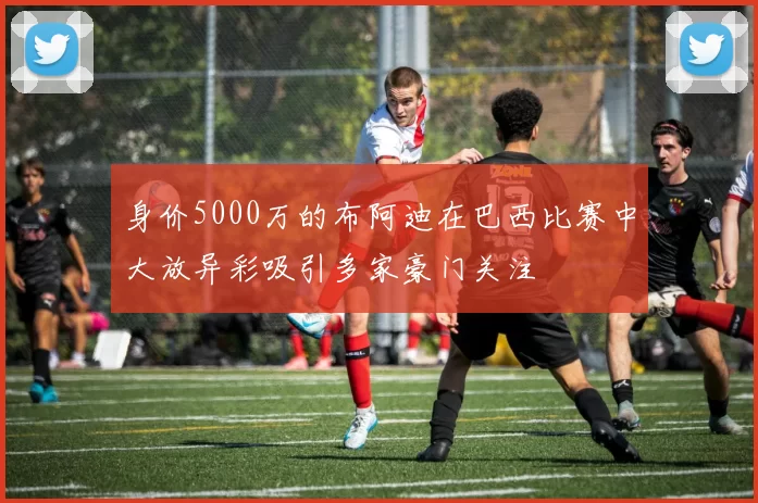 身价5000万的布阿迪在巴西比赛中大放异彩吸引多家豪门关注