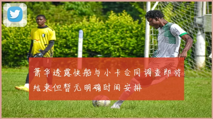萧华透露快船与小卡合同调查即将结束但暂无明确时间安排