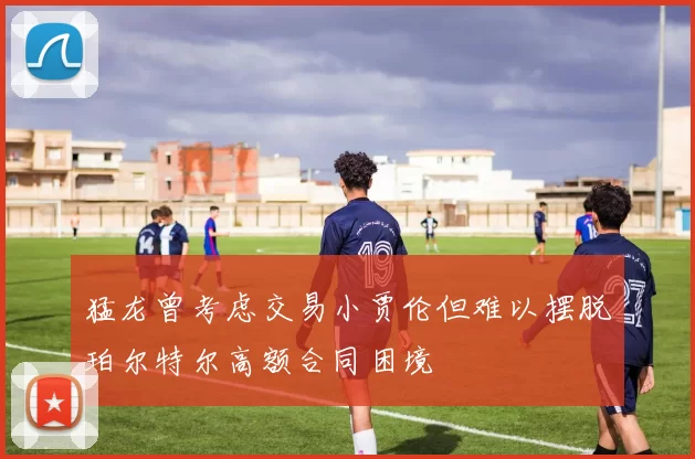猛龙曾考虑交易小贾伦但难以摆脱珀尔特尔高额合同困境