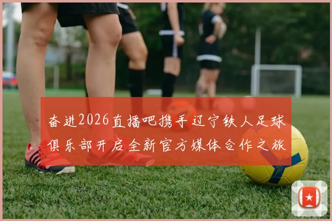 奋进2026直播吧携手辽宁铁人足球俱乐部开启全新官方媒体合作之旅