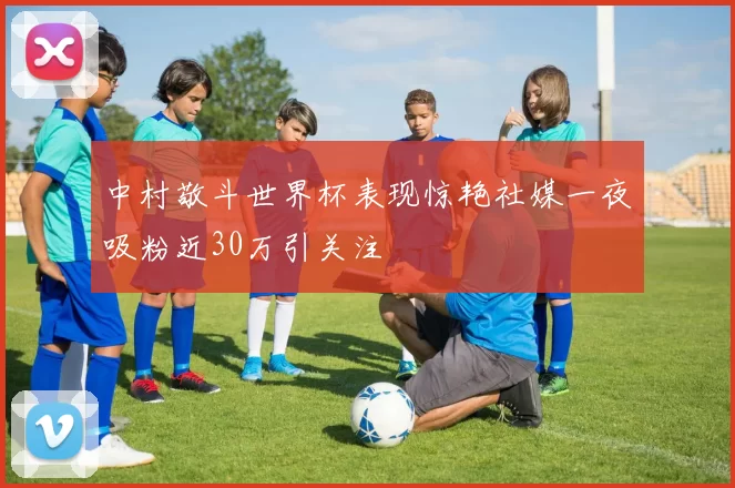 中村敬斗世界杯表现惊艳社媒一夜吸粉近30万引关注