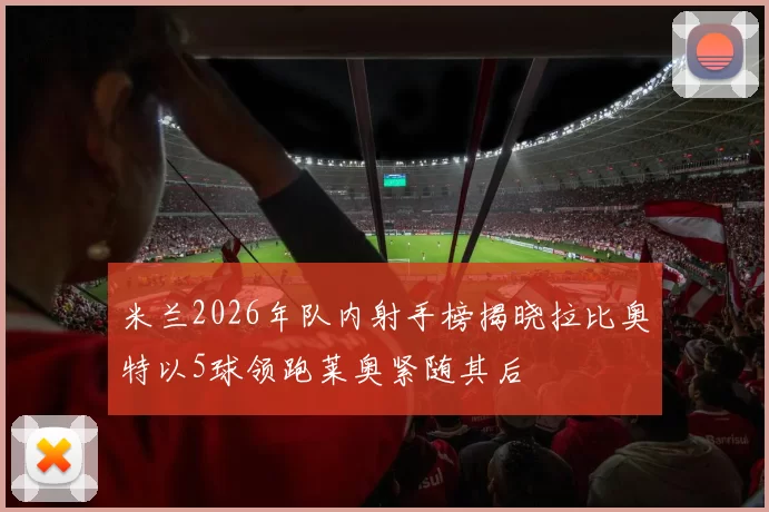 米兰2026年队内射手榜揭晓拉比奥特以5球领跑莱奥紧随其后