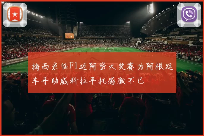梅西亲临F1迈阿密大奖赛为阿根廷车手助威科拉平托感激不已