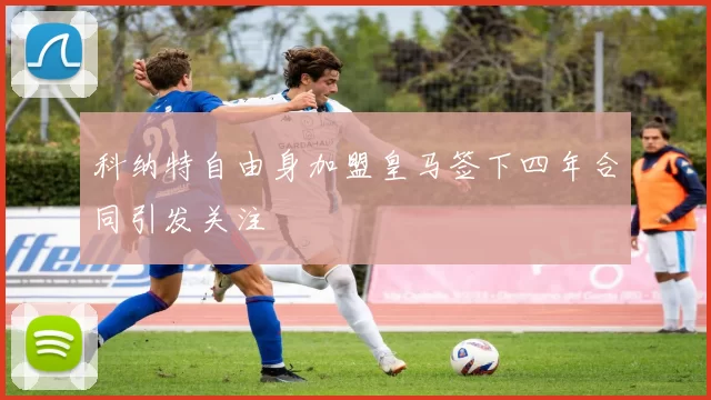 科纳特自由身加盟皇马签下四年合同引发关注