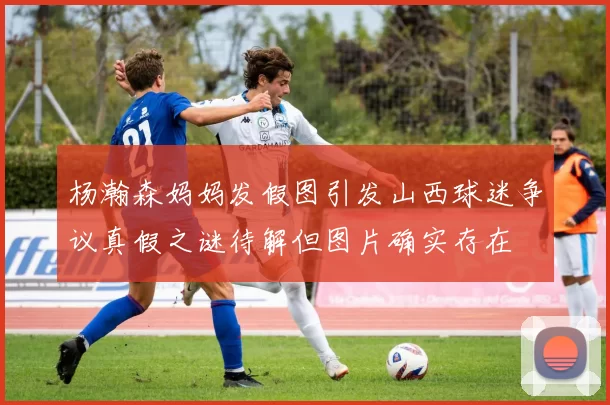 杨瀚森妈妈发假图引发山西球迷争议真假之谜待解但图片确实存在